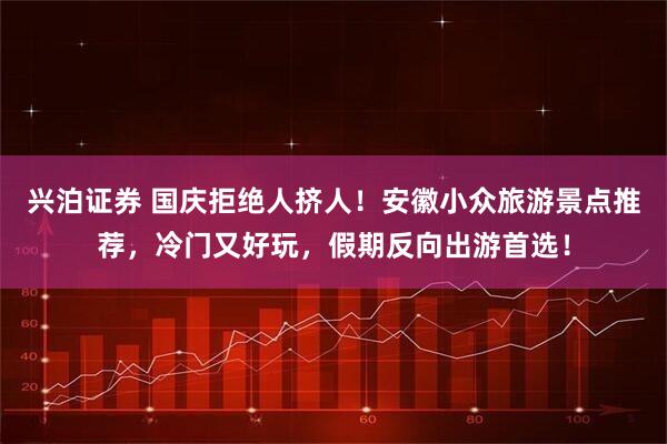 兴泊证券 国庆拒绝人挤人！安徽小众旅游景点推荐，冷门又好玩，假期反向出游首选！