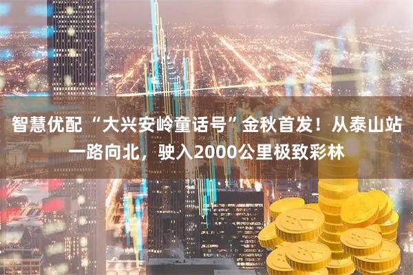 智慧优配 “大兴安岭童话号”金秋首发！从泰山站一路向北，驶入2000公里极致彩林