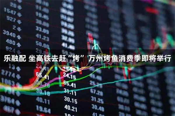 乐融配 坐高铁去赶“烤” 万州烤鱼消费季即将举行