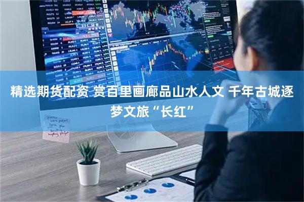 精选期货配资 赏百里画廊品山水人文 千年古城逐梦文旅“长红”
