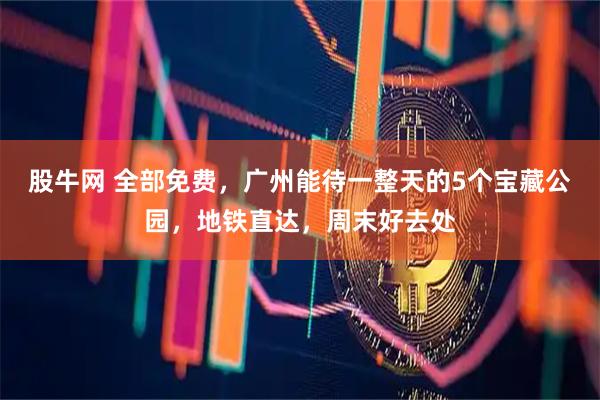 股牛网 全部免费，广州能待一整天的5个宝藏公园，地铁直达，周末好去处