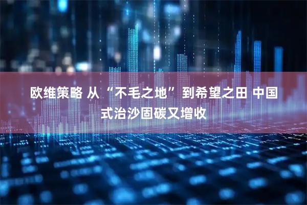 欧维策略 从&#32;“不毛之地”&#32;到希望之田&#32;中国式治沙固碳又增收