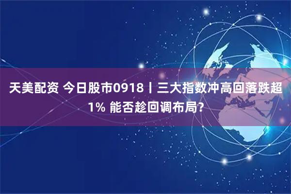 天美配资 今日股市0918丨三大指数冲高回落跌超1% 能否趁回调布局？