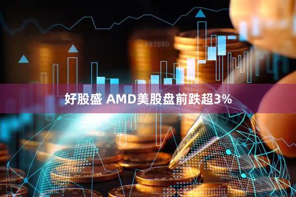 好股盛 AMD美股盘前跌超3%