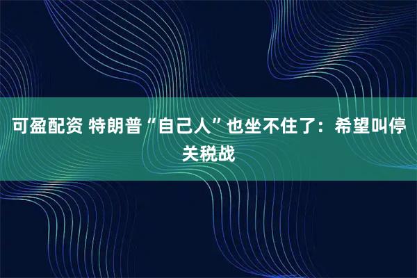 可盈配资 特朗普“自己人”也坐不住了：希望叫停关税战