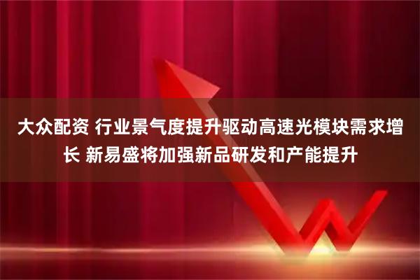 大众配资 行业景气度提升驱动高速光模块需求增长 新易盛将加强新品研发和产能提升