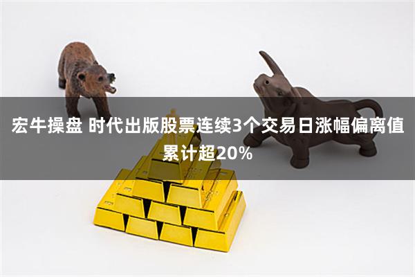 宏牛操盘 时代出版股票连续3个交易日涨幅偏离值累计超20%