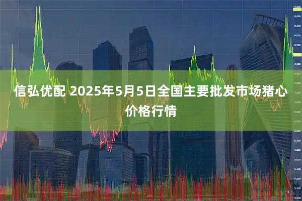 信弘优配 2025年5月5日全国主要批发市场猪心价格行情