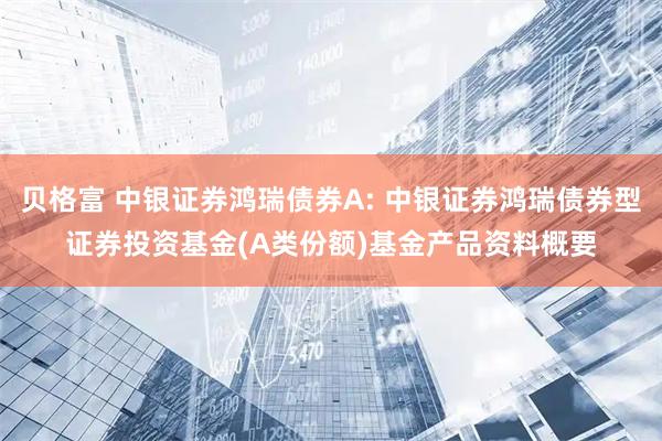 贝格富 中银证券鸿瑞债券A: 中银证券鸿瑞债券型证券投资基金(A类份额)基金产品资料概要
