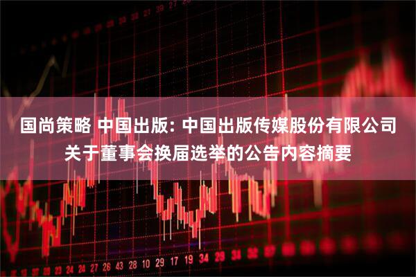 国尚策略 中国出版: 中国出版传媒股份有限公司关于董事会换届选举的公告内容摘要
