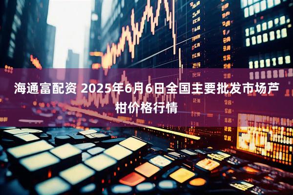 海通富配资 2025年6月6日全国主要批发市场芦柑价格行情