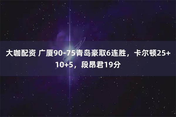 大咖配资 广厦90-75青岛豪取6连胜，卡尔顿25+10+5，段昂君19分