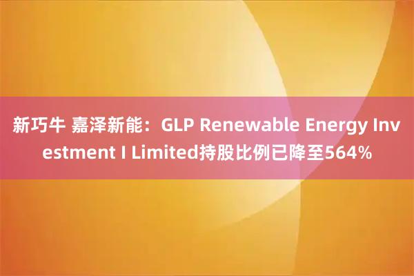 新巧牛 嘉泽新能：GLP Renewable Energy Investment I Limited持股比例已降至564%