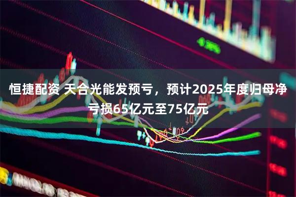恒捷配资 天合光能发预亏，预计2025年度归母净亏损65亿元至75亿元