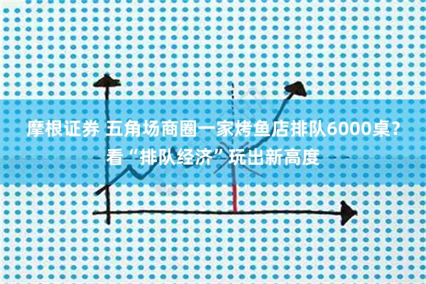 摩根证券 五角场商圈一家烤鱼店排队6000桌？看“排队经济”玩出新高度