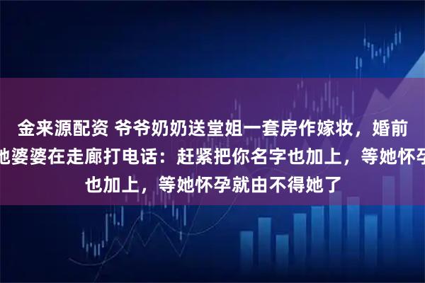 金来源配资 爷爷奶奶送堂姐一套房作嫁妆，婚前体检出来，听她婆婆在走廊打电话：赶紧把你名字也加上，等她怀孕就由不得她了