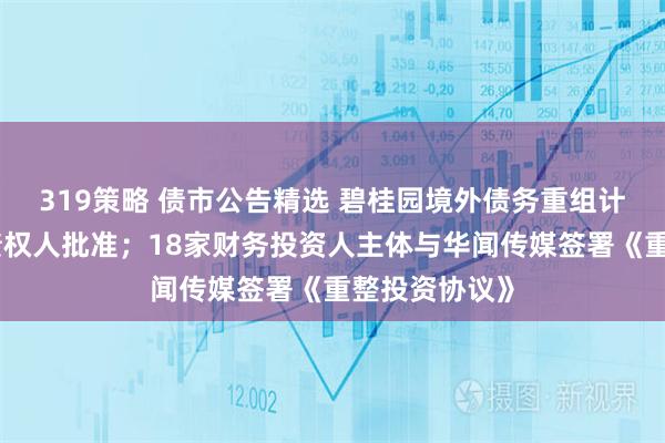 319策略 债市公告精选 碧桂园境外债务重组计划获大多数债权人批准；18家财务投资人主体与华闻传媒签署《重整投资协议》