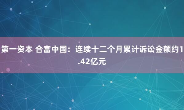 第一资本 合富中国：连续十二个月累计诉讼金额约1.42亿元