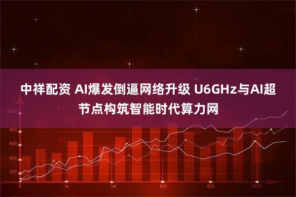 中祥配资 AI爆发倒逼网络升级 U6GHz与AI超节点构筑智能时代算力网