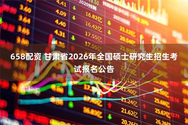 658配资 甘肃省2026年全国硕士研究生招生考试报名公告