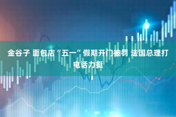 金谷子 面包店“五一”假期开门被罚 法国总理打电话力挺