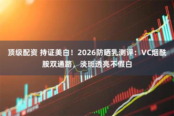顶级配资 持证美白！2026防晒乳测评：VC烟酰胺双通路，淡斑透亮不假白