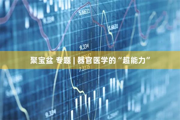 聚宝盆 专题 | 器官医学的“超能力”